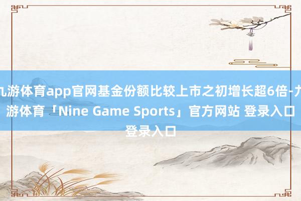 九游体育app官网基金份额比较上市之初增长超6倍-九游体育「Nine Game Sports」官方网站 登录入口