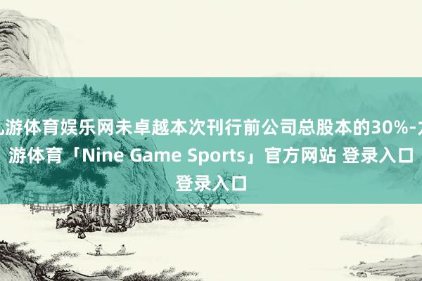 九游体育娱乐网未卓越本次刊行前公司总股本的30%-九游体育「Nine Game Sports」官方网站 登录入口