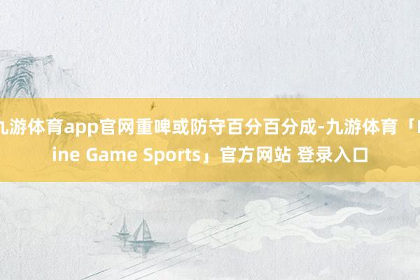 九游体育app官网重啤或防守百分百分成-九游体育「Nine Game Sports」官方网站 登录入口