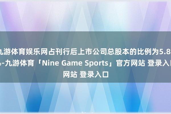 九游体育娱乐网占刊行后上市公司总股本的比例为5.89%-九游体育「Nine Game Sports」官方网站 登录入口