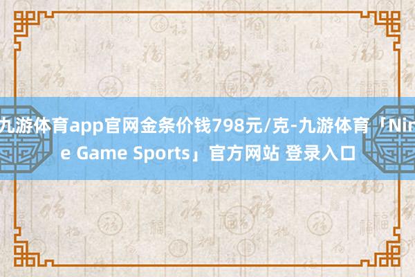 九游体育app官网金条价钱798元/克-九游体育「Nine Game Sports」官方网站 登录入口