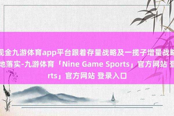 现金九游体育app平台跟着存量战略及一揽子增量战略加速落地落实-九游体育「Nine Game Sports」官方网站 登录入口