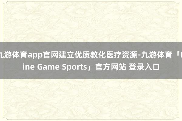 九游体育app官网建立优质教化医疗资源-九游体育「Nine Game Sports」官方网站 登录入口