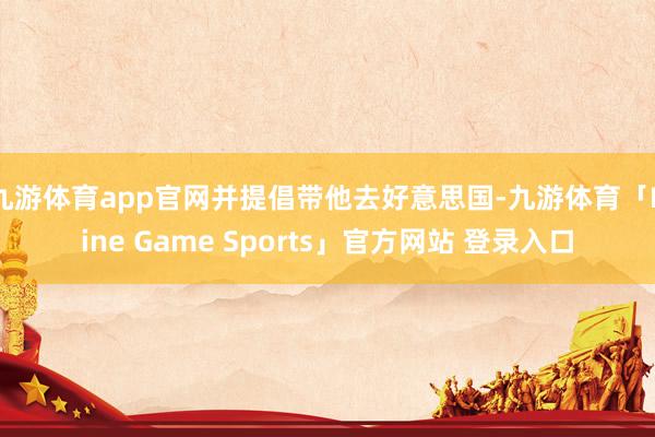 九游体育app官网并提倡带他去好意思国-九游体育「Nine Game Sports」官方网站 登录入口