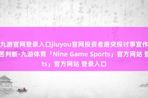 九游官网登录入口jiuyou官网投资者唐突探讨事宜作念出孤苦判断-九游体育「Nine Game Sports」官方网站 登录入口