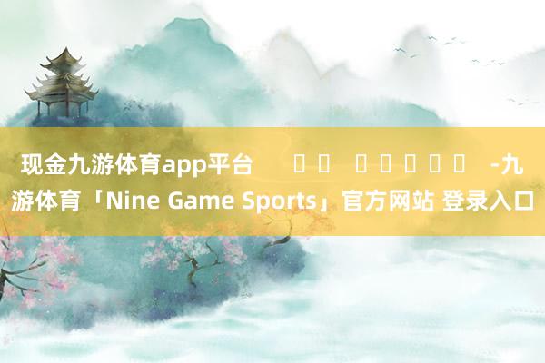 现金九游体育app平台      		  					  -九游体育「Nine Game Sports」官方网站 登录入口