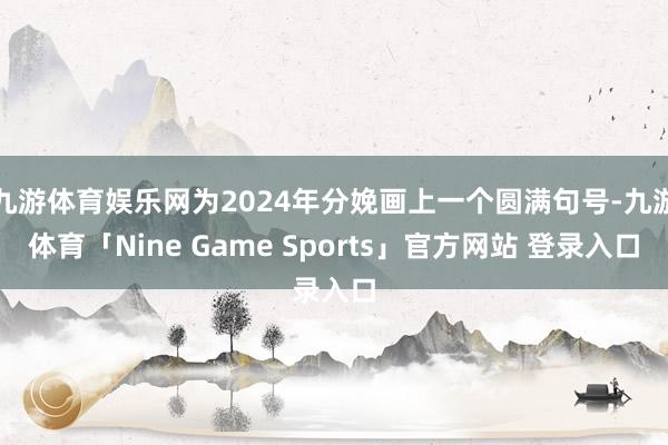 九游体育娱乐网为2024年分娩画上一个圆满句号-九游体育「Nine Game Sports」官方网站 登录入口