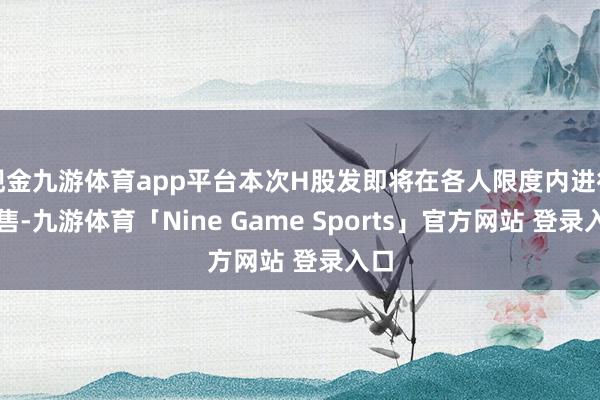 现金九游体育app平台本次H股发即将在各人限度内进行发售-九游体育「Nine Game Sports」官方网站 登录入口