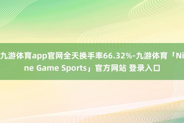 九游体育app官网全天换手率66.32%-九游体育「Nine Game Sports」官方网站 登录入口