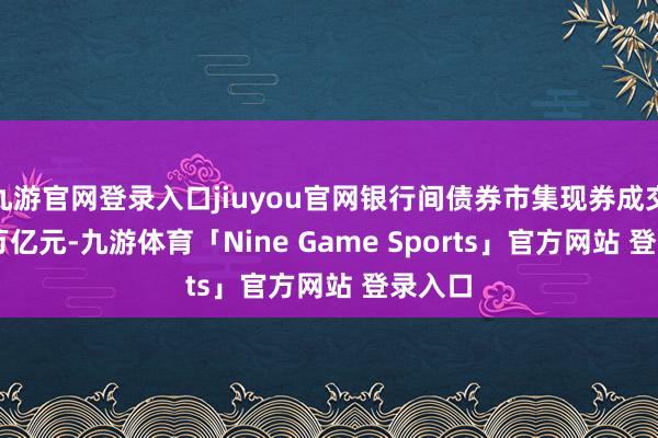 九游官网登录入口jiuyou官网银行间债券市集现券成交29.8万亿元-九游体育「Nine Game Sports」官方网站 登录入口