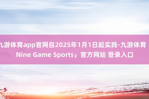 九游体育app官网自2025年1月1日起实践-九游体育「Nine Game Sports」官方网站 登录入口