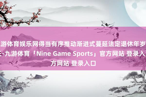 九游体育娱乐网得当有序推动渐进式蔓延法定退休年岁纠正-九游体育「Nine Game Sports」官方网站 登录入口