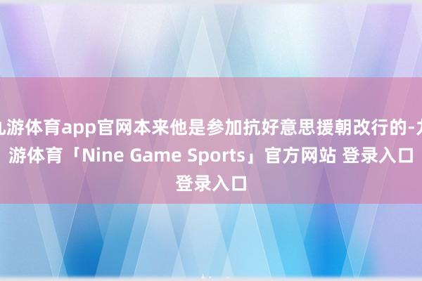 九游体育app官网本来他是参加抗好意思援朝改行的-九游体育「Nine Game Sports」官方网站 登录入口