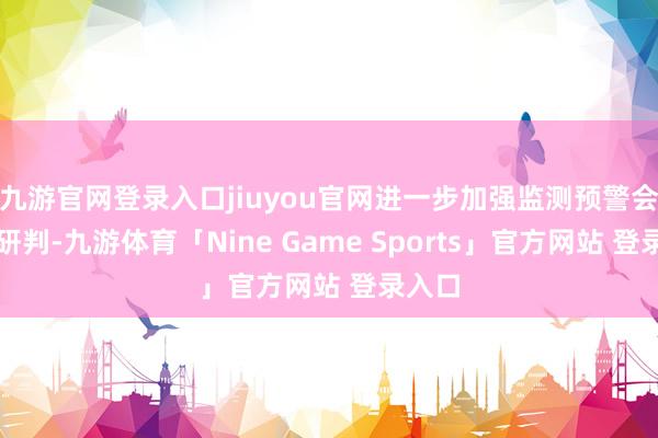 九游官网登录入口jiuyou官网进一步加强监测预警会互市研判-九游体育「Nine Game Sports」官方网站 登录入口