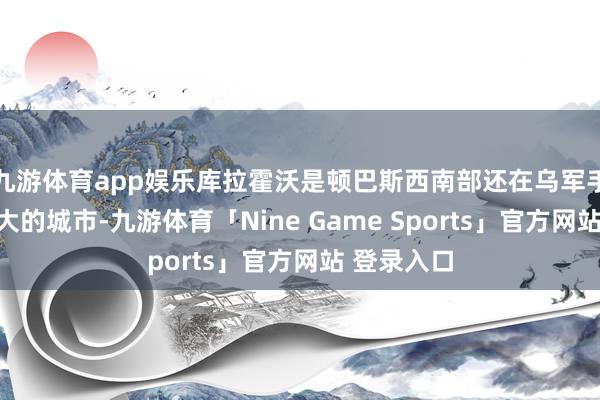 九游体育app娱乐库拉霍沃是顿巴斯西南部还在乌军手中限度最大的城市-九游体育「Nine Game Sports」官方网站 登录入口