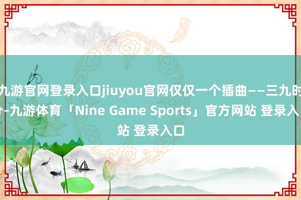 九游官网登录入口jiuyou官网仅仅一个插曲——三九时分-九游体育「Nine Game Sports」官方网站 登录入口