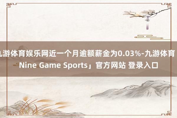 九游体育娱乐网近一个月逾额薪金为0.03%-九游体育「Nine Game Sports」官方网站 登录入口