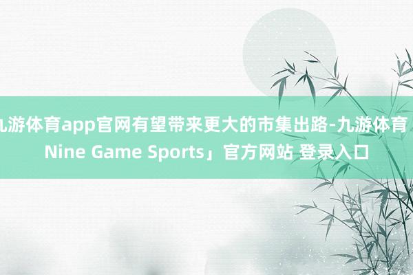 九游体育app官网有望带来更大的市集出路-九游体育「Nine Game Sports」官方网站 登录入口