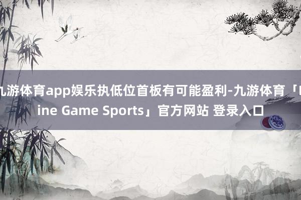 九游体育app娱乐执低位首板有可能盈利-九游体育「Nine Game Sports」官方网站 登录入口