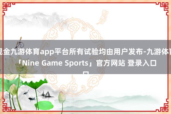 现金九游体育app平台所有试验均由用户发布-九游体育「Nine Game Sports」官方网站 登录入口