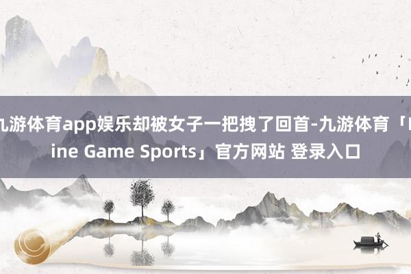 九游体育app娱乐却被女子一把拽了回首-九游体育「Nine Game Sports」官方网站 登录入口