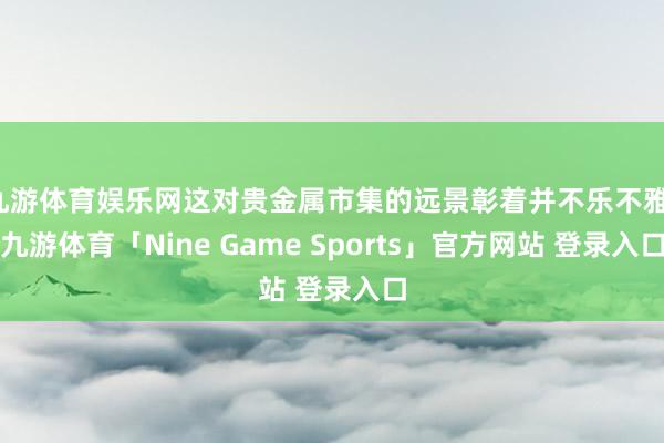 九游体育娱乐网这对贵金属市集的远景彰着并不乐不雅-九游体育「Nine Game Sports」官方网站 登录入口