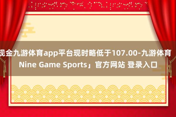 现金九游体育app平台现时略低于107.00-九游体育「Nine Game Sports」官方网站 登录入口
