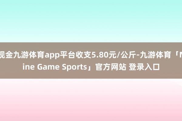 现金九游体育app平台收支5.80元/公斤-九游体育「Nine Game Sports」官方网站 登录入口