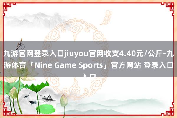 九游官网登录入口jiuyou官网收支4.40元/公斤-九游体育「Nine Game Sports」官方网站 登录入口