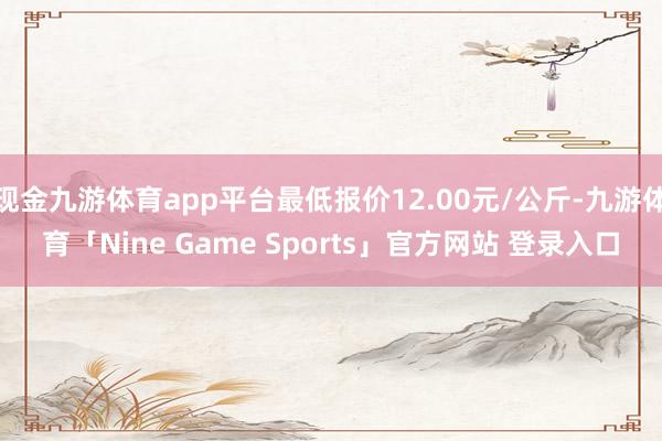 现金九游体育app平台最低报价12.00元/公斤-九游体育「Nine Game Sports」官方网站 登录入口