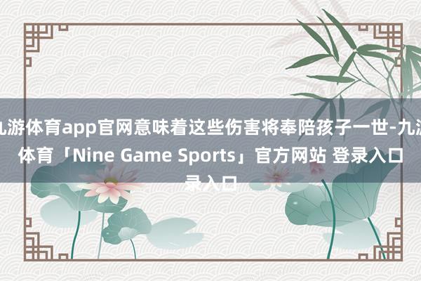 九游体育app官网意味着这些伤害将奉陪孩子一世-九游体育「Nine Game Sports」官方网站 登录入口