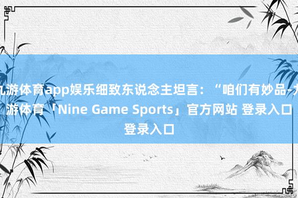 九游体育app娱乐细致东说念主坦言：“咱们有妙品-九游体育「Nine Game Sports」官方网站 登录入口