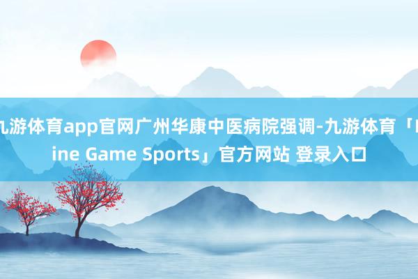 九游体育app官网广州华康中医病院强调-九游体育「Nine Game Sports」官方网站 登录入口