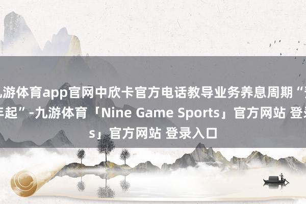 九游体育app官网中欣卡官方电话教导业务养息周期“预测半年起”-九游体育「Nine Game Sports」官方网站 登录入口