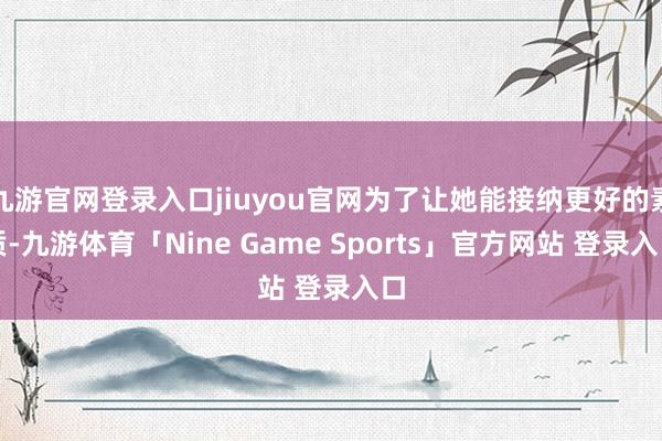 九游官网登录入口jiuyou官网为了让她能接纳更好的素质-九游体育「Nine Game Sports」官方网站 登录入口