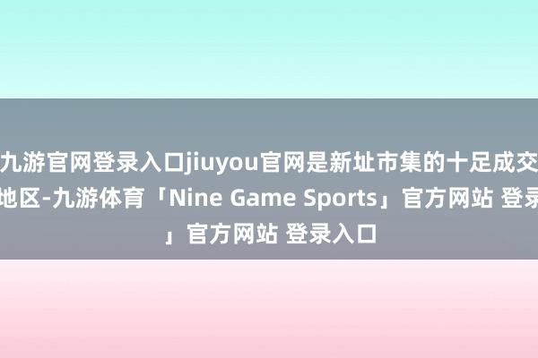 九游官网登录入口jiuyou官网是新址市集的十足成交主力地区-九游体育「Nine Game Sports」官方网站 登录入口