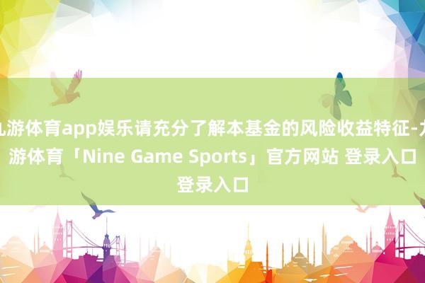 九游体育app娱乐请充分了解本基金的风险收益特征-九游体育「Nine Game Sports」官方网站 登录入口