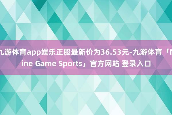 九游体育app娱乐正股最新价为36.53元-九游体育「Nine Game Sports」官方网站 登录入口