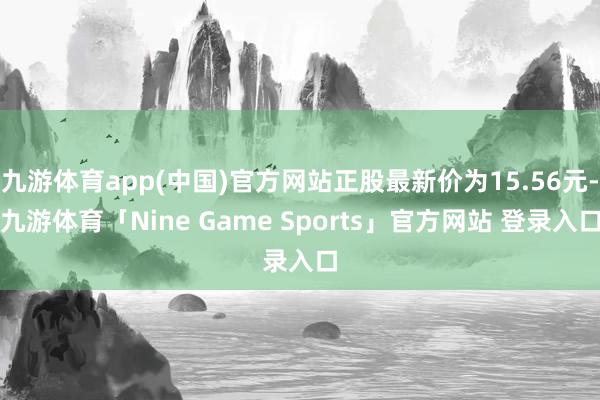 九游体育app(中国)官方网站正股最新价为15.56元-九游体育「Nine Game Sports」官方网站 登录入口