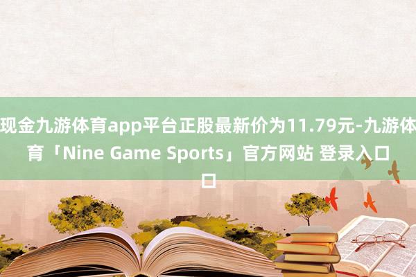 现金九游体育app平台正股最新价为11.79元-九游体育「Nine Game Sports」官方网站 登录入口