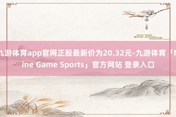 九游体育app官网正股最新价为20.32元-九游体育「Nine Game Sports」官方网站 登录入口