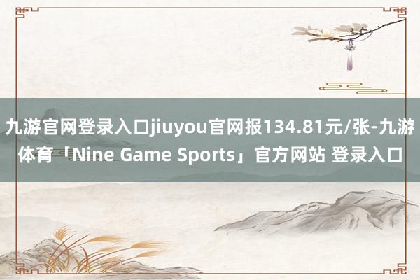 九游官网登录入口jiuyou官网报134.81元/张-九游体育「Nine Game Sports」官方网站 登录入口