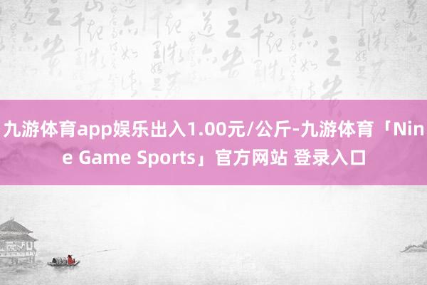 九游体育app娱乐出入1.00元/公斤-九游体育「Nine Game Sports」官方网站 登录入口