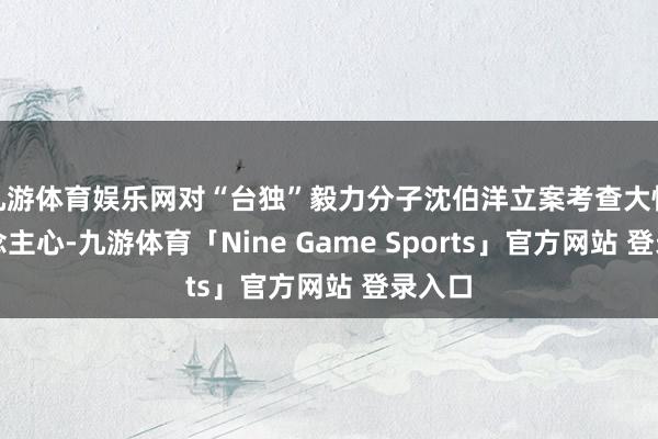 九游体育娱乐网对“台独”毅力分子沈伯洋立案考查大快东说念主心-九游体育「Nine Game Sports」官方网站 登录入口