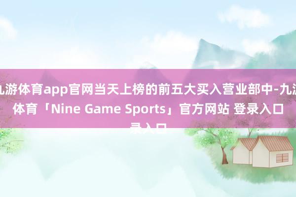 九游体育app官网当天上榜的前五大买入营业部中-九游体育「Nine Game Sports」官方网站 登录入口