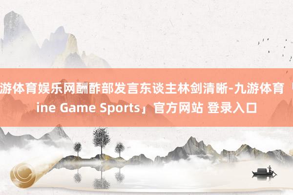 九游体育娱乐网酬酢部发言东谈主林剑清晰-九游体育「Nine Game Sports」官方网站 登录入口