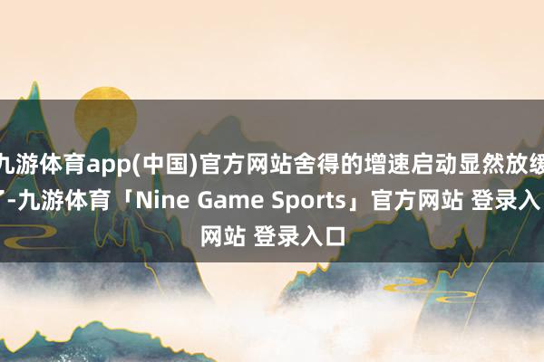 九游体育app(中国)官方网站舍得的增速启动显然放缓了-九游体育「Nine Game Sports」官方网站 登录入口