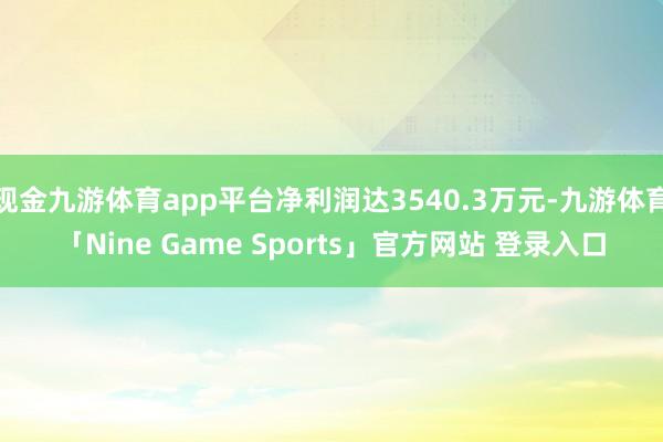 现金九游体育app平台净利润达3540.3万元-九游体育「Nine Game Sports」官方网站 登录入口