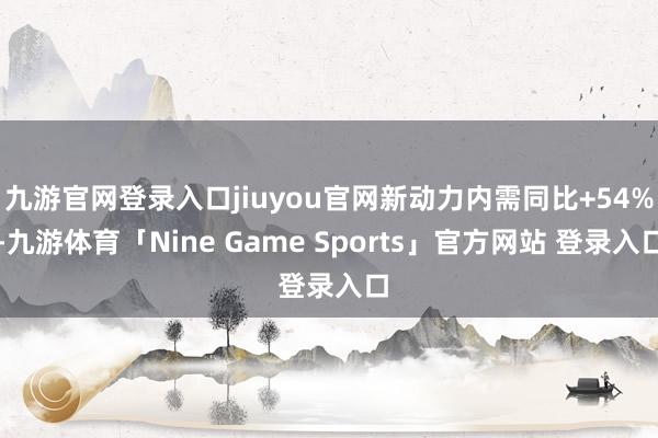 九游官网登录入口jiuyou官网新动力内需同比+54%-九游体育「Nine Game Sports」官方网站 登录入口
