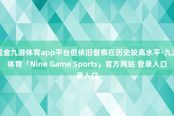 现金九游体育app平台但依旧督察在历史较高水平-九游体育「Nine Game Sports」官方网站 登录入口